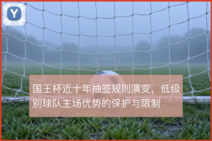 国王杯近十年抽签规则演变,低级别球队主场优势的保护与限制