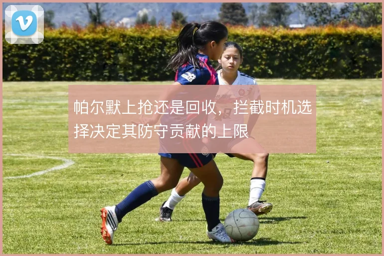 帕尔默上抢还是回收，拦截时机选择决定其防守贡献的上限