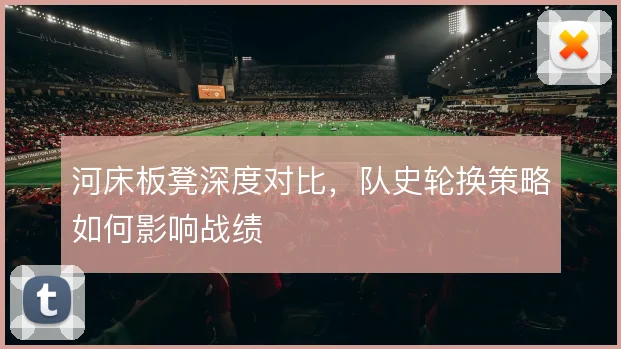河床板凳深度对比,队史轮换策略如何影响战绩
