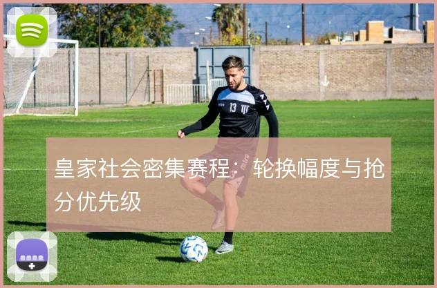皇家社会密集赛程:轮换幅度与抢分优先级