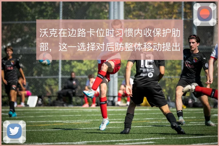 沃克在边路卡位时习惯内收保护肋部,这一选择对后防整体移动提出更高要求