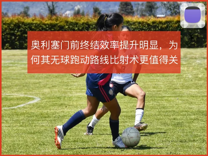 奥利塞门前终结效率提升明显，为何其无球跑动路线比射术更值得关注