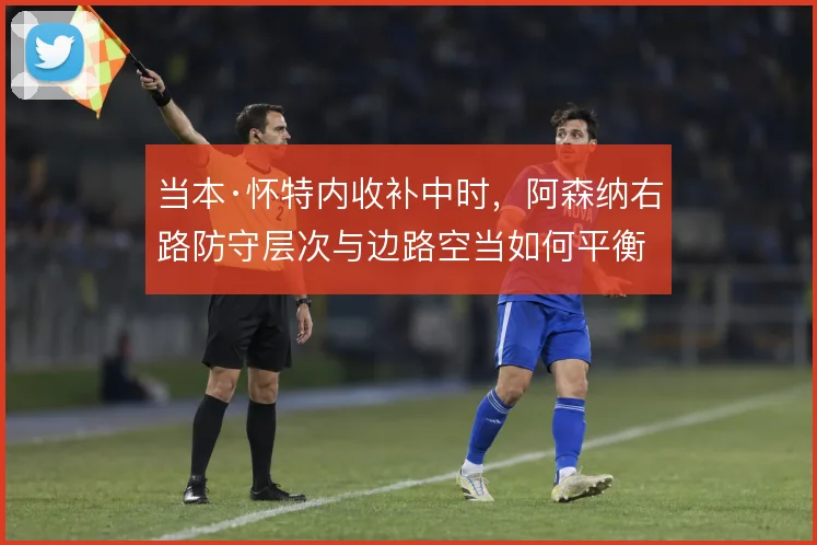 当本·怀特内收补中时,阿森纳右路防守层次与边路空当如何平衡