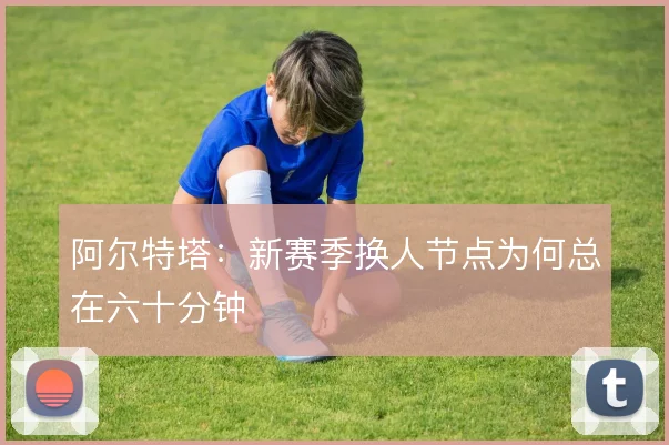 阿尔特塔:新赛季换人节点为何总在六十分钟
