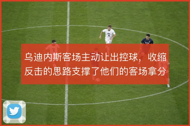 乌迪内斯客场主动让出控球，收缩反击的思路支撑了他们的客场拿分效率