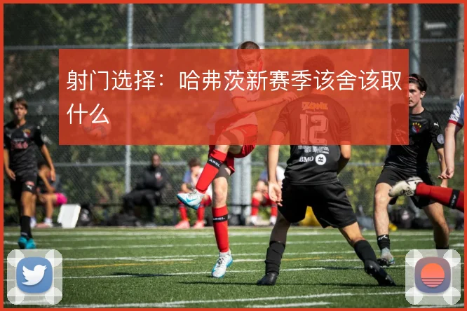 射门选择:哈弗茨新赛季该舍该取什么