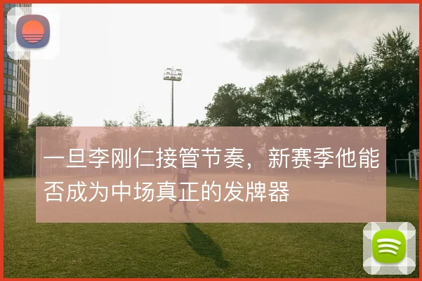 一旦李刚仁接管节奏,新赛季他能否成为中场真正的发牌器