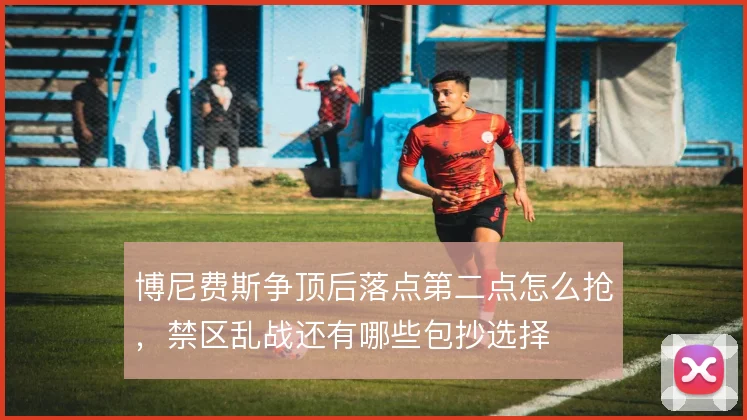 博尼费斯争顶后落点第二点怎么抢，禁区乱战还有哪些包抄选择