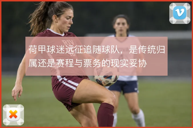 荷甲球迷远征追随球队,是传统归属还是赛程与票务的现实妥协