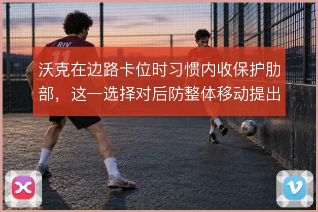 沃克在边路卡位时习惯内收保护肋部,这一选择对后防整体移动提出更高要求