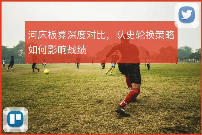 河床板凳深度对比,队史轮换策略如何影响战绩