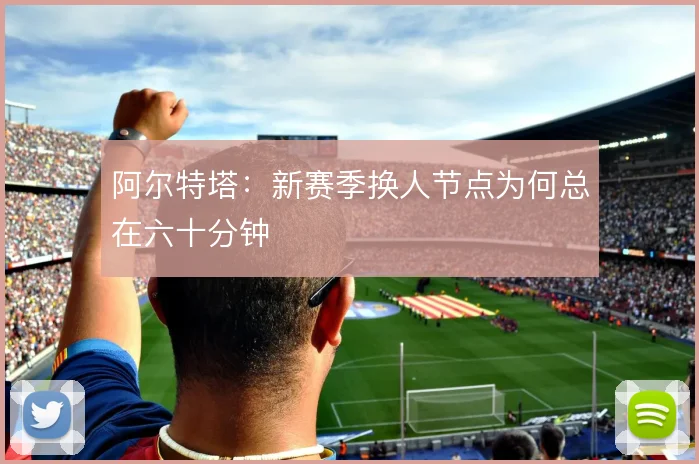 阿尔特塔:新赛季换人节点为何总在六十分钟