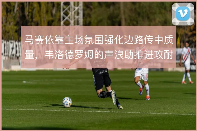 马赛依靠主场氛围强化边路传中质量,韦洛德罗姆的声浪助推进攻耐心