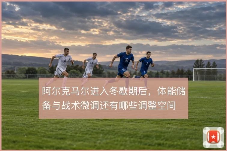 阿尔克马尔进入冬歇期后，体能储备与战术微调还有哪些调整空间
