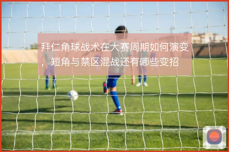 拜仁角球战术在大赛周期如何演变,短角与禁区混战还有哪些变招